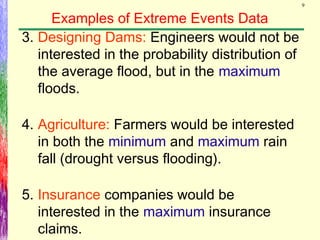 9
Examples of Extreme Events Data
3. Designing Dams: Engineers would not be
interested in the probability distribution of
the average flood, but in the maximum
floods.
4. Agriculture: Farmers would be interested
in both the minimum and maximum rain
fall (drought versus flooding).
5. Insurance companies would be
interested in the maximum insurance
claims.
 