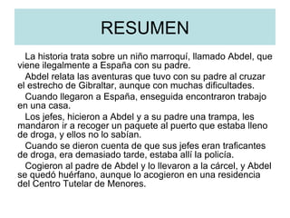 RESUMEN La historia trata sobre un niño marroquí, llamado Abdel, que viene ilegalmente a España con su padre. Abdel relata las aventuras que tuvo con su padre al cruzar el estrecho de Gibraltar, aunque con muchas dificultades. Cuando llegaron a España, enseguida encontraron trabajo en una casa. Los jefes, hicieron a Abdel y a su padre una trampa, les mandaron ir a recoger un paquete al puerto que estaba lleno de droga, y ellos no lo sabían. Cuando se dieron cuenta de que sus jefes eran traficantes de droga, era demasiado tarde, estaba allí la policía. Cogieron al padre de Abdel y lo llevaron a la cárcel, y Abdel se quedó huérfano, aunque lo acogieron en una residencia del Centro Tutelar de Menores. 