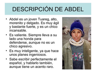 DESCRIPCIÓN DE ABDEL Abdel es un joven Tuareg, alto, morenito y delgado. Es muy ágil y bastante fuerte, y es un chico incansable. Es valiente. Siempre lleva a su lado una honda para defenderse, aunque no es un chico agresivo. Es muy inteligente, ya que hace unos planes ingeniosos.  Sabe escribir perfectamente el español, y hablarlo también, aunque tiene un acento raro.  
