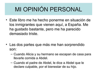 MI OPINIÓN PERSONAL Este libro me ha hecho ponerme en situación de los inmigrantes que vienen aquí, a España. Me ha gustado bastante, pero me ha parecido demasiado triste. Las dos partes que más me han sorprendido son: Cuando Alicia y su hermano se escapan de casa para llevarle comida a Abdel. Cuando el padre de Abdel, le dice a Abdel que le declare culpable, por el bienestar de su hijo.  