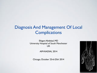 Diagnosis And Management Of Local 
Complications 
Eltigani Abdelaal, MD 
University Hospital of South Manchester 
UK 
AIM-RADIAL 2014 
Chicago, October 23rd-25th 2014 
 