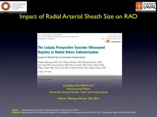Impact of Radial Arterial Sheath Size on RAO




                                                      E Abdelaal, MD MRCP CCT
                                                          Interventional Fellow
                                          University of Laval, Quebec Heart and Lung Institute

                                                   Fellows’ Meeting- Wed Jan 18th 2012



Article: Uhlemann M, et al JACC Cardiovasc Interv. 2012 Jan;5(1):36-43.
Editorial: Observations from a transradial registry our remedies oft in ourselves do lie. Rao SV. JACC Cardiovasc Interv. 2012 Jan;5(1):44-6
 