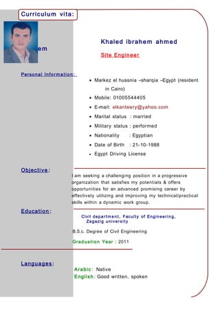 Curriculu m vita:
Khaled ibrahem ahmed
ibrahe m
Site Engineer
Personal Informa tio n:
• Markez el hussnia –sharqia –Egypt (resident
in Cairo)
• Mobile: 01005544405
• E-mail: elkanteery@yahoo.com
• Marital status : married
• Military status : performed
• Nationality : Egyptian
• Date of Birth : 21-10-1988
• Egypt Driving License
Objective :
I am seeking a challenging position in a progressive
organization that satisfies my potentials & offers
opportunities for an advanced promising career by
effectively utilizing and improving my technical/practical
skills within a dynamic work group.
Education :
Civil depart m e n t , Faculty of Engineerin g,
Zagazig university
B.S.c. Degree of Civil Engineering
Graduation Year : 2011
Languages :
Arabic : Native
English : Good written, spoken
 