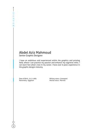 Abdel Aziz Mahmoud
Senior Graphic Designer
I have an ambitious and experienced within the graphics and printing
field, where I can practice my passion and enhance my cognitive skills. I
can learn fast what’s new in my career. I have over 9 years experience in
the graphic designs industry.
Date of Birth : 31-3-1985
Nationality : Egyptian
Military status : Exempted
Marital status : Married
OVERVIEW
1
 