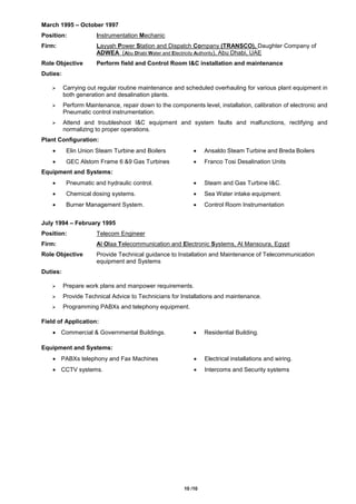 10 /10
March 1995 – October 1997
Position: Instrumentation Mechanic
Firm: Layyah Power Station and Dispatch Company (TRANSCO), Daughter Company of
ADWEA (Abu Dhabi Water and Electricity Authority), Abu Dhabi, UAE
Role Objective Perform field and Control Room I&C installation and maintenance
Duties:
 Carrying out regular routine maintenance and scheduled overhauling for various plant equipment in
both generation and desalination plants.
 Perform Maintenance, repair down to the components level, installation, calibration of electronic and
Pneumatic control instrumentation.
 Attend and troubleshoot I&C equipment and system faults and malfunctions, rectifying and
normalizing to proper operations.
Plant Configuration:
 Elin Union Steam Turbine and Boilers  Ansaldo Steam Turbine and Breda Boilers
 GEC Alstom Frame 6 &9 Gas Turbines  Franco Tosi Desalination Units
Equipment and Systems:
 Pneumatic and hydraulic control.  Steam and Gas Turbine I&C.
 Chemical dosing systems.  Sea Water intake equipment.
 Burner Management System.  Control Room Instrumentation
July 1994 – February 1995
Position: Telecom Engineer
Firm: Al Olaa Telecommunication and Electronic Systems, Al Mansoura, Egypt
Role Objective Provide Technical guidance to Installation and Maintenance of Telecommunication
equipment and Systems
Duties:
 Prepare work plans and manpower requirements.
 Provide Technical Advice to Technicians for Installations and maintenance.
 Programming PABXs and telephony equipment.
Field of Application:
 Commercial & Governmental Buildings.  Residential Building.
Equipment and Systems:
 PABXs telephony and Fax Machines  Electrical installations and wiring.
 CCTV systems.  Intercoms and Security systems
 