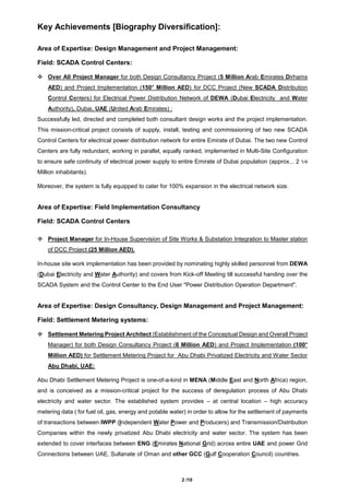 2 /10
Key Achievements [Biography Diversification]:
Area of Expertise: Design Management and Project Management:
Field: SCADA Control Centers:
 Over All Project Manager for both Design Consultancy Project (5 Million Arab Emirates Dirhams
AED) and Project Implementation (150+
Million AED) for DCC Project (New SCADA Distribution
Control Centers) for Electrical Power Distribution Network of DEWA (Dubai Electricity and Water
Authority), Dubai, UAE (United Arab Emirates) :
Successfully led, directed and completed both consultant design works and the project implementation.
This mission-critical project consists of supply, install, testing and commissioning of two new SCADA
Control Centers for electrical power distribution network for entire Emirate of Dubai. The two new Control
Centers are fully redundant, working in parallel, equally ranked, implemented in Multi-Site Configuration
to ensure safe continuity of electrical power supply to entire Emirate of Dubai population (approx... 2 1/4
Million inhabitants).
Moreover, the system is fully equipped to cater for 100% expansion in the electrical network size.
Area of Expertise: Field Implementation Consultancy
Field: SCADA Control Centers
 Project Manager for In-House Supervision of Site Works & Substation Integration to Master station
of DCC Project (25 Million AED).
In-house site work implementation has been provided by nominating highly skilled personnel from DEWA
(Dubai Electricity and Water Authority) and covers from Kick-off Meeting till successful handing over the
SCADA System and the Control Center to the End User "Power Distribution Operation Department".
Area of Expertise: Design Consultancy, Design Management and Project Management:
Field: Settlement Metering systems:
 Settlement Metering Project Architect (Establishment of the Conceptual Design and Overall Project
Manager) for both Design Consultancy Project (6 Million AED) and Project Implementation (100+
Million AED) for Settlement Metering Project for Abu Dhabi Privatized Electricity and Water Sector
Abu Dhabi, UAE:
Abu Dhabi Settlement Metering Project is one-of-a-kind in MENA (Middle East and North Africa) region,
and is conceived as a mission-critical project for the success of deregulation process of Abu Dhabi
electricity and water sector. The established system provides – at central location – high accuracy
metering data ( for fuel oil, gas, energy and potable water) in order to allow for the settlement of payments
of transactions between IWPP (Independent Water Power and Producers) and Transmission/Distribution
Companies within the newly privatized Abu Dhabi electricity and water sector. The system has been
extended to cover interfaces between ENG (Emirates National Grid) across entire UAE and power Grid
Connections between UAE, Sultanate of Oman and other GCC (Gulf Cooperation Council) countries.
 