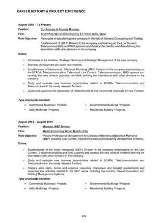 5 /10
CAREER HISTORY & PROJECT EXPERIENCE
August 2016 - To Present
Position: Co- Founder & Projects Manager
Firm: Bright Pearl General Contracting & Trading Doha, Qatar
Role Objective Participate in establishing new company in the field of General Contracting and Trading.
Establishment of (MEP) Division in the company emphasizing on the Low Current ,
Telecommunication and BMS systems and develop the division workflow defining the
interrelation with other divisions in the company
Duties:
 Participate in the initiation, Strategic Planning and Strategic Management of the new company
 Business development and open new markets.
 Establishment of Mechanical , Electrical Plumbing (MEP) Division in the company emphasizing on
the SCADA, Telecommunication, Telecontrol, Low Current , Telecommunication, BMS systems and
develop the new division operation workflow defining the interrelation with other divisions in the
company.
 Study and evaluate new business opportunities related to SCADA, Telecommunication and
Telecontrol within the newly released Tenders.
 Guide and supervise the preparation of related technical and commercial proposals for new Tenders.
Type of projects handled:
 Commercial Buildings / Projects.  Governmental Buildings / Projects
 Utility Buildings / Projects  Residential Building / Projects.
August 2014 - August 2016
Position: Manager, MEP Division
Firm: Medat Contracting Group Riyadh, KSA
Role Objective Provide Professional Management for Division of Mechanical Electrical Plumping
(MEP) including Low Current, Telecommunication and Building Management Systems.
Duties:
 Establishment of the newly introduced (MEP) Division in the company emphasizing on the Low
Current , Telecommunication and BMS systems and develop the new division workflow defining the
interrelation with other divisions in the company.
 Study and evaluate new business opportunities related to SCADA, Telecommunication and
Telecontrol within the newly released Tenders.
 Prepare work plans, define and organize resources (manpower and budget) requirements and
supervise the activities related to the MEP works including low current, telecommunication and
Building Management Systems.
Type of projects handled:
 Commercial Buildings / Projects.  Governmental Buildings / Projects
 Utility Buildings / Projects  Residential Building / Projects.
 