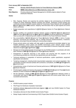 6 /10
From January 2007 to September 2013
Position: Manager, SCADA Projects Section for Power Distribution Network (SPD)
Firm: DEWA (Dubai Electricity and Water Authority), Dubai, UAE
Role Objective Provide professional Projects Management to SCADA projects related to Power
Distribution Networks
Duties:
 Plan, Organize, Monitor and supervise the activities related to the commissioning of all SCADA
Projects for Power Distribution Network including new SCADA Distribution Control Centers and
coordinate internally all SCADA projects related to Transmission Power Network with other SCADA
Networks Department (SND) sections. Adapting Tele-information Plan for plant signals and control
center commands.
 Budget preparation and expenditures for SCADA Projects Section for Power Distribution Network
(SPD).
 Develop workflow and operational interface between sections of SCADA Networks Department
(SND) and other Dubai Electricity and Water Authority (DEWA) concerned departments. In addition,
follow up execution of engineering works related to SCADA for the Power Distribution Network.
 Key accountability of SCADA Projects for Power Distribution Network (SPD) in terms of scope,
technical, commercial and timeframe. Also to manage financial studies/evaluations, investment,
appraisals, and project financial modeling for various power projects.
 Ensure prompt actions and replies with high quality to external/internal submittals related to new
SCADA distribution control centers and SCADA transmission power network project. Further
participate in capability study, factory inspections and responsible for issuance of approvals, dispatch
clearance and Taking Over Certificates (TOC).
 Manage and review bids/proposals and packages for new SCADA projects in coordination with other
team members of SPD (SCADA Projects for Power Distribution Network).
 Arrangement of adequate resources in the projects and ensuring that the progress of all
commissioning activities are in line with the requirements and with the plans.
 Technical assistance in preparation of technical specifications, system specification, equipment
specification and selection.
 Tendering management, including tender documentation preparation and contract negotiation. Also
coordination of project execution phases with Contractors, Consultants, and SND (SCADA Networks
Department) team.
 Comprehensive review of technical and financial performance of SPD (SCADA Projects for Power
Distribution Network).
 Provide regular updates and report on the progress of all SPD (SCADA Projects for Power Distribution
Network) to Head of Department SND (SCADA Networks Department).
 Set the objectives / targets of SPD (SCADA Projects for Power Distribution Network) section in
coordination with Head of SND (SCADA Networks Department) and ensure proper follow up and
successful achievements.
Projects:
 SCADA Academy project initiative.
 Pilot Project for Distribution Substation Automation
 Interfacing between Geographical Information System (GIS) and new SCADA System for Power
Distribution Network.
 Consultancy Services for New SCADA Control Center Project.
 Design Supply Install and Commissioning of DCC Project (New SCADA Control Centers Project)
 