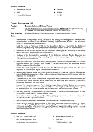 7 /10
Services Providers:
 Fictner International
 ABB
 Nokia, Ght, Etisalat
 Siemens
 AREVA
 Arc GIS
February 2004 – January 2007
Position: Manager, Settlement Metering Project,
Firm: Abu Dhabi Transmission and Dispatch Company (TRANSCO), Daughter Company
of ADWEA (Abu Dhabi Water and Electricity Authority), Abu Dhabi, UAE
Role Objective Provide professional Project Management to Settlement Metering Project
Duties:
 Establishment of the principle design, selection of the employed technologies and definition of the
implementation strategies of the Settlement metering project to meet TRANSCO and Abu Dhabi
Electricity Sector needs and requirements.
 Draft the Terms of Reference (TOR) for the Consultancy Services required for the Settlement
Metering Project covering the stages of tender preparation, release, award, and implementation.
 Preparation of the budget required for the Settlement Metering project according to the defined
design, technology and time allocated for completion.
 Guidance of the Consultant in preparation of the Settlement Metering Tender Document and
coordination of the Tendering stage including the Tender release, pre/post Tender clarifications,
evaluation ,selection and award,
 Supervise the activities of the selected Consultant through the different project stages and coordinate
internally between the consultant and TRANSCO involved departments and externally with the
different governmental Authorities. .
 Define the overall project scope and elaborate the different work packages to meet the project
objectives as set out by the Higher Management of TRANCO.
 Determine and allocate human resources required to establish and delegate the Project Management
team to facilitate the supervision of the implementation activities to accomplish the scope within the
stipulated time and budget.
 Determination of the project Stakeholders, preparation of the Stakeholders Management Plan, the
communication matrix internally within TRANSCO and externally with the other governmental
Authorities, Consultant and Contractors
 Prepare the Project Management Plan including Scope, Cost, Schedule, Quality, communication
Human resource, Risk, management plans in addition to obtaining the Higher Management approval
for implementation and update/elaborate the plan throughout the different project life time.
 Plan and organize the activities of the implementation of Settlement Metering Project to meet
successful completion within the planned time frame.
 Preparation and issuance of weekly and monthly project progress reports and other ad-hock reporting
as requested by the higher management.
 Ensure compliance with laws, regulations, standard practices, and company policies.
 Ensure prompt and high quality replies to Contractor submittals, further participate in , factory
acceptance Testing (FAT), Site Acceptance Testing (SAT) and issuance of approvals and Provisional
Acceptance Certificate (PAC) and Final Approval Certificate (FAC) and handing over the system to
the operational department.
Services Providers:
 Mott MacDonald Consultant
 ABB Utility Automation GmbH
 Bär Industrie-Elektronik GmbH
 Power Measurement Ltd
 SICK AG
 TRIO DataCom Pty Ltd
 