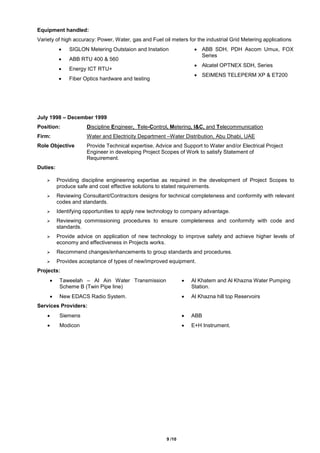 9 /10
Equipment handled:
Variety of high accuracy: Power, Water, gas and Fuel oil meters for the industrial Grid Metering applications
 SIGLON Metering Outstaion and Instation
 ABB RTU 400 & 560
 Energy ICT RTU+
 Fiber Optics hardware and testing
 ABB SDH, PDH Ascom Umux, FOX
Series
 Alcatel OPTNEX SDH, Series
 SEIMENS TELEPERM XP & ET200
July 1998 – December 1999
Position: Discipline Engineer, Tele-Control, Metering, I&C, and Telecommunication
Firm: Water and Electricity Department –Water Distribution, Abu Dhabi, UAE
Role Objective Provide Technical expertise, Advice and Support to Water and/or Electrical Project
Engineer in developing Project Scopes of Work to satisfy Statement of
Requirement.
Duties:
 Providing discipline engineering expertise as required in the development of Project Scopes to
produce safe and cost effective solutions to stated requirements.
 Reviewing Consultant/Contractors designs for technical completeness and conformity with relevant
codes and standards.
 Identifying opportunities to apply new technology to company advantage.
 Reviewing commissioning procedures to ensure completeness and conformity with code and
standards.
 Provide advice on application of new technology to improve safety and achieve higher levels of
economy and effectiveness in Projects works.
 Recommend changes/enhancements to group standards and procedures.
 Provides acceptance of types of new/improved equipment.
Projects:
 Taweelah – Al Ain Water Transmission
Scheme B (Twin Pipe line)
 Al Khatem and Al Khazna Water Pumping
Station.
 New EDACS Radio System.  Al Khazna hill top Reservoirs
Services Providers:
 Siemens  ABB
 Modicon  E+H Instrument.
 