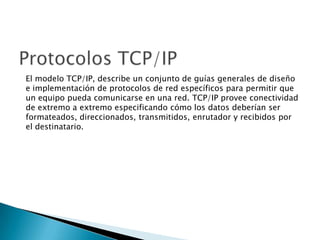 El modelo TCP/IP, describe un conjunto de guías generales de diseño
e implementación de protocolos de red específicos para permitir que
un equipo pueda comunicarse en una red. TCP/IP provee conectividad
de extremo a extremo especificando cómo los datos deberían ser
formateados, direccionados, transmitidos, enrutador y recibidos por
el destinatario.
 