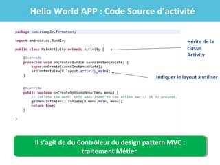 Hello World APP : Code Source d’activité
Hérite de la
classe
Activity

Indiquer le layout à utiliser

Il s’agit de du Contrôleur du design pattern MVC ::
Il s’agit de du Contrôleur du design pattern MVC
traitement Métier
traitement Métier

 