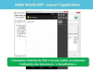 Hello World APP : Lancer l’application

L’émulateur Android du SDK n’est pas stable, je préconise
L’émulateur Android du SDK n’est pas stable, je préconise
l’utilisation des émulateurs « GenyMotion »
l’utilisation des émulateurs « GenyMotion »

 