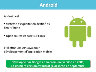Android
Android est :

• Système d’exploitation destiné au
SmartPhone

• Open source et basé sur Linux
Et il offre une API Java pour
développement d’application mobile
Développé par Google en sa première version en 2008,
Développé par Google en sa première version en 2008,
La dernière version est Kitkat (4.4) sortie en Septembre
La dernière version est Kitkat (4.4) sortie en Septembre

 