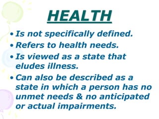 HEALTH
• Is not specifically defined.
• Refers to health needs.
• Is viewed as a state that
eludes illness.
• Can also be described as a
state in which a person has no
unmet needs & no anticipated
or actual impairments.
 