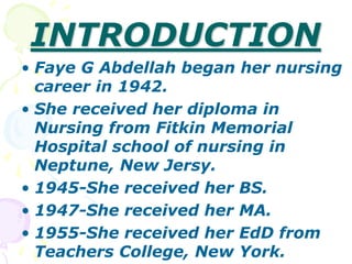 INTRODUCTION
• Faye G Abdellah began her nursing
career in 1942.
• She received her diploma in
Nursing from Fitkin Memorial
Hospital school of nursing in
Neptune, New Jersy.
• 1945-She received her BS.
• 1947-She received her MA.
• 1955-She received her EdD from
Teachers College, New York.
 