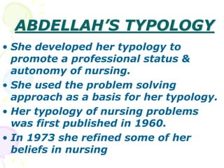 ABDELLAH’S TYPOLOGY
• She developed her typology to
promote a professional status &
autonomy of nursing.
• She used the problem solving
approach as a basis for her typology.
• Her typology of nursing problems
was first published in 1960.
• In 1973 she refined some of her
beliefs in nursing
 
