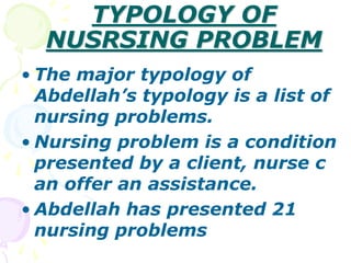 TYPOLOGY OF
NUSRSING PROBLEM
• The major typology of
Abdellah’s typology is a list of
nursing problems.
• Nursing problem is a condition
presented by a client, nurse c
an offer an assistance.
• Abdellah has presented 21
nursing problems
 