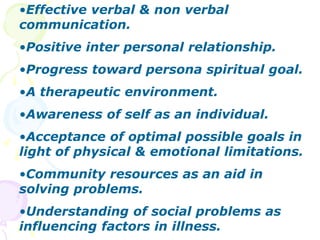 •Effective verbal & non verbal
communication.
•Positive inter personal relationship.
•Progress toward persona spiritual goal.
•A therapeutic environment.
•Awareness of self as an individual.
•Acceptance of optimal possible goals in
light of physical & emotional limitations.
•Community resources as an aid in
solving problems.
•Understanding of social problems as
influencing factors in illness.
 