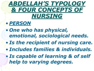 ABDELLAH’S TYPOLOGY
& FOUR CONCEPTS OF
NURSING
• PERSON
• One who has physical,
emotional, sociological needs.
• Is the recipient of nursing care.
• Includes families & individuals.
• Is capable of learning & of self
help to varying degrees.
 