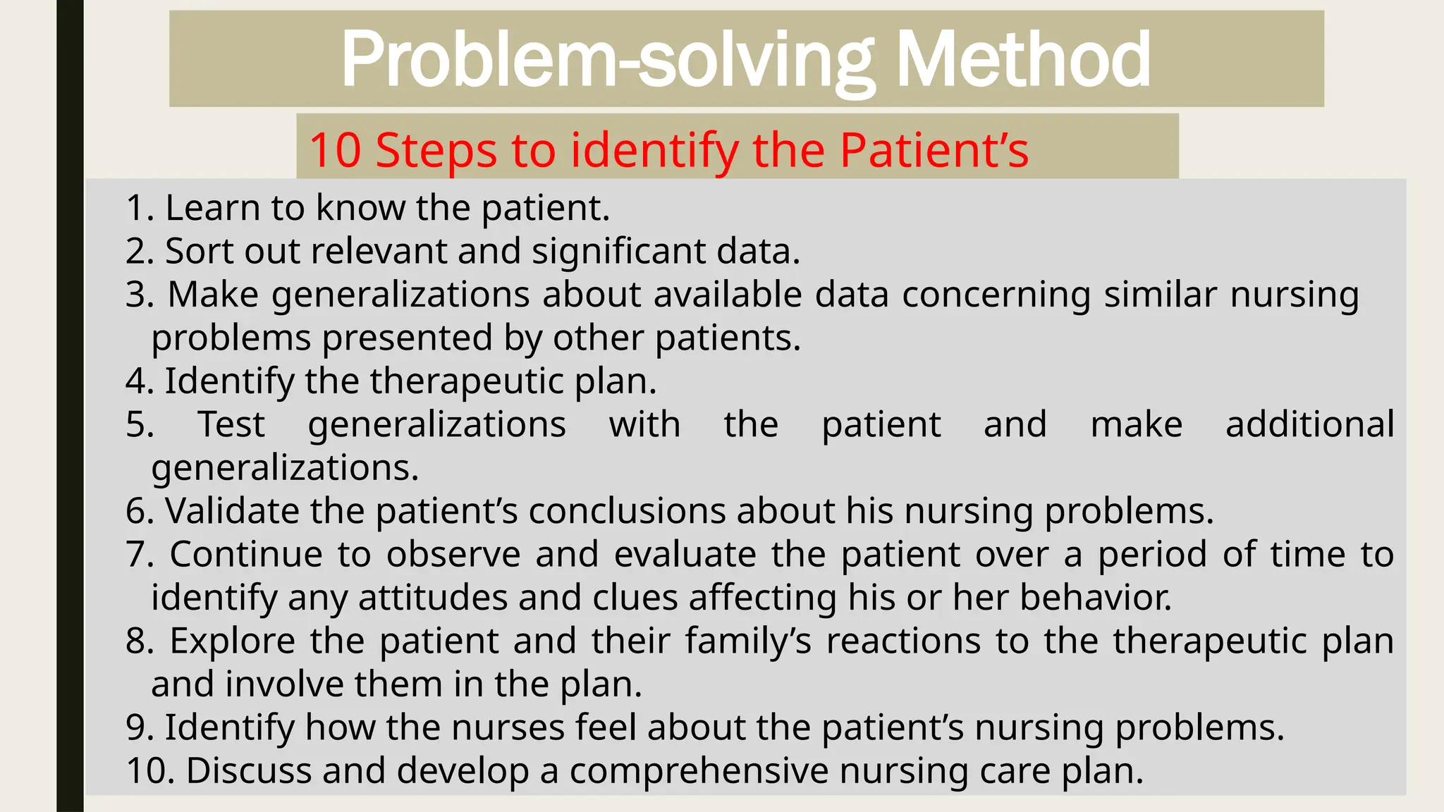 Problem-solving Method
10 Steps to identify the Patient’s
Problem
1. Learn to know the patient.
2. Sort out relevant and significant data.
3. Make generalizations about available data concerning similar nursing
problems presented by other patients.
4. Identify the therapeutic plan.
5. Test generalizations with the patient and make additional
generalizations.
6. Validate the patient’s conclusions about his nursing problems.
7. Continue to observe and evaluate the patient over a period of time to
identify any attitudes and clues affecting his or her behavior.
8. Explore the patient and their family’s reactions to the therapeutic plan
and involve them in the plan.
9. Identify how the nurses feel about the patient’s nursing problems.
10. Discuss and develop a comprehensive nursing care plan.
 
