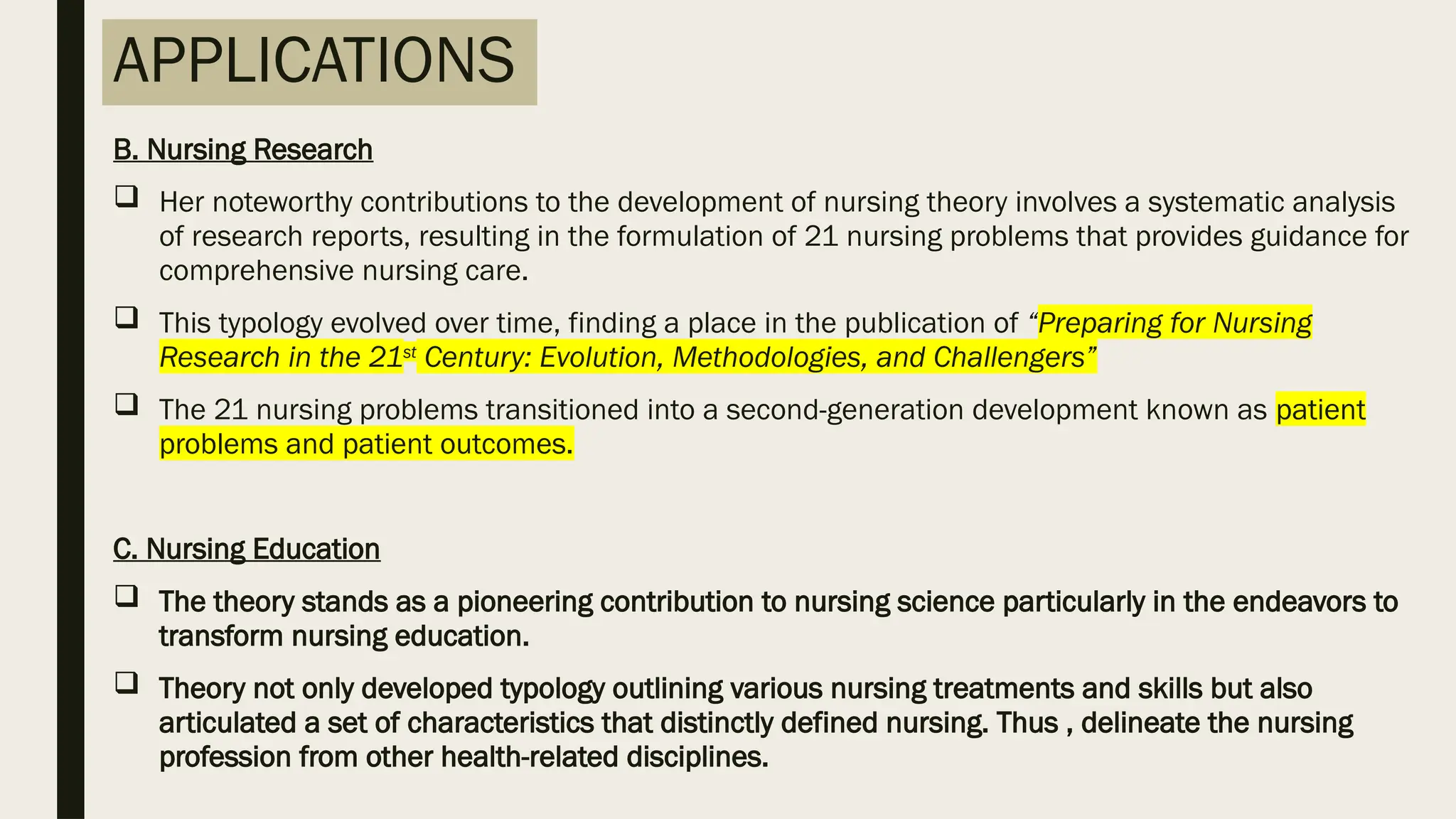 APPLICATIONS
B. Nursing Research
 Her noteworthy contributions to the development of nursing theory involves a systematic analysis
of research reports, resulting in the formulation of 21 nursing problems that provides guidance for
comprehensive nursing care.
 This typology evolved over time, finding a place in the publication of “Preparing for Nursing
Research in the 21st
Century: Evolution, Methodologies, and Challengers”
 The 21 nursing problems transitioned into a second-generation development known as patient
problems and patient outcomes.
C. Nursing Education
 The theory stands as a pioneering contribution to nursing science particularly in the endeavors to
transform nursing education.
 Theory not only developed typology outlining various nursing treatments and skills but also
articulated a set of characteristics that distinctly defined nursing. Thus , delineate the nursing
profession from other health-related disciplines.
 