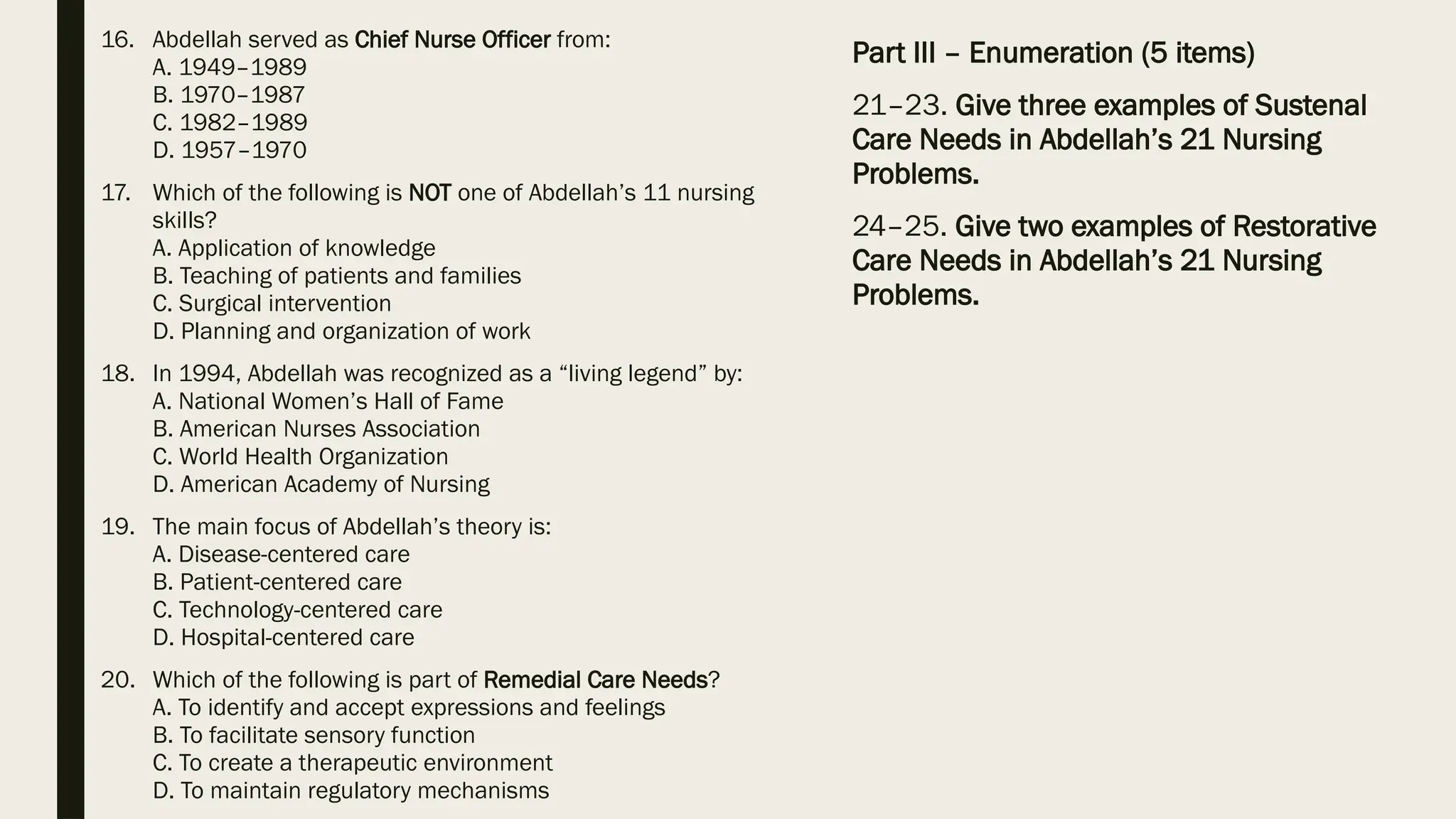 16. Abdellah served as Chief Nurse Officer from:
A. 1949–1989
B. 1970–1987
C. 1982–1989
D. 1957–1970
17. Which of the following is NOT one of Abdellah’s 11 nursing
skills?
A. Application of knowledge
B. Teaching of patients and families
C. Surgical intervention
D. Planning and organization of work
18. In 1994, Abdellah was recognized as a “living legend” by:
A. National Women’s Hall of Fame
B. American Nurses Association
C. World Health Organization
D. American Academy of Nursing
19. The main focus of Abdellah’s theory is:
A. Disease-centered care
B. Patient-centered care
C. Technology-centered care
D. Hospital-centered care
20. Which of the following is part of Remedial Care Needs?
A. To identify and accept expressions and feelings
B. To facilitate sensory function
C. To create a therapeutic environment
D. To maintain regulatory mechanisms
Part III – Enumeration (5 items)
21–23. Give three examples of Sustenal
Care Needs in Abdellah’s 21 Nursing
Problems.
24–25. Give two examples of Restorative
Care Needs in Abdellah’s 21 Nursing
Problems.
 