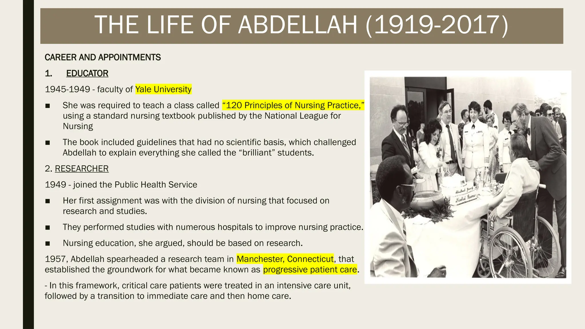 CAREER AND APPOINTMENTS
1. EDUCATOR
1945-1949 - faculty of Yale University
■ She was required to teach a class called “120 Principles of Nursing Practice,”
using a standard nursing textbook published by the National League for
Nursing
■ The book included guidelines that had no scientific basis, which challenged
Abdellah to explain everything she called the “brilliant” students.
2. RESEARCHER
1949 - joined the Public Health Service
■ Her first assignment was with the division of nursing that focused on
research and studies.
■ They performed studies with numerous hospitals to improve nursing practice.
■ Nursing education, she argued, should be based on research.
1957, Abdellah spearheaded a research team in Manchester, Connecticut, that
established the groundwork for what became known as progressive patient care.
- In this framework, critical care patients were treated in an intensive care unit,
followed by a transition to immediate care and then home care.
THE LIFE OF ABDELLAH (1919-2017)
 