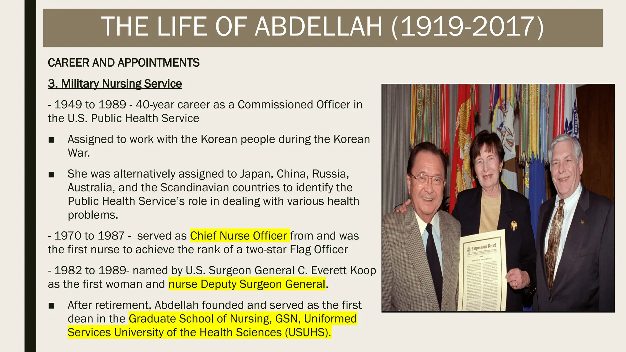 CAREER AND APPOINTMENTS
3. Military Nursing Service
- 1949 to 1989 - 40-year career as a Commissioned Officer in
the U.S. Public Health Service
■ Assigned to work with the Korean people during the Korean
War.
■ She was alternatively assigned to Japan, China, Russia,
Australia, and the Scandinavian countries to identify the
Public Health Service’s role in dealing with various health
problems.
- 1970 to 1987 - served as Chief Nurse Officer from and was
the first nurse to achieve the rank of a two-star Flag Officer
- 1982 to 1989- named by U.S. Surgeon General C. Everett Koop
as the first woman and nurse Deputy Surgeon General.
■ After retirement, Abdellah founded and served as the first
dean in the Graduate School of Nursing, GSN, Uniformed
Services University of the Health Sciences (USUHS).
THE LIFE OF ABDELLAH (1919-2017)
 