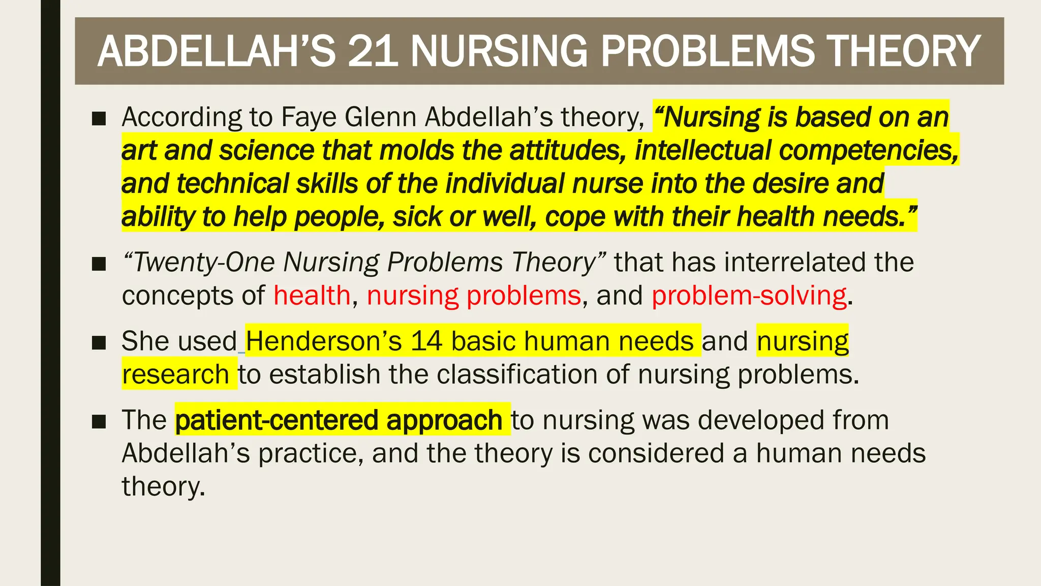 ABDELLAH’S 21 NURSING PROBLEMS THEORY
■ According to Faye Glenn Abdellah’s theory, “Nursing is based on an
art and science that molds the attitudes, intellectual competencies,
and technical skills of the individual nurse into the desire and
ability to help people, sick or well, cope with their health needs.”
■ “Twenty-One Nursing Problems Theory” that has interrelated the
concepts of health, nursing problems, and problem-solving.
■ She used Henderson’s 14 basic human needs and nursing
research to establish the classification of nursing problems.
■ The patient-centered approach to nursing was developed from
Abdellah’s practice, and the theory is considered a human needs
theory.
 