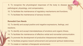 9. To recognize the physiological responses of the body to disease conditions-
pathological, physiology, and compensatory.
10. To facilitate the maintenance of regulatory mechanisms and functions.
11. To facilitate the maintenance of sensory function.
Remedial Care Needs
12. To identify and accept positive and negative expressions, feelings, and
reactions.
13. To identify and accept interrelatedness of emotions and organic illness.
14. To facilitate the maintenance of effective verbal and nonverbal communication.
15. To promote the development of productive interpersonal relationships.
16. To facilitate progress toward achievement and personal spiritual relationships.
17. To create or maintain a therapeutic environment.
 