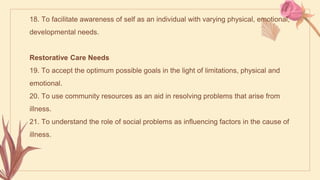 18. To facilitate awareness of self as an individual with varying physical, emotional,
developmental needs.
Restorative Care Needs
19. To accept the optimum possible goals in the light of limitations, physical and
emotional.
20. To use community resources as an aid in resolving problems that arise from
illness.
21. To understand the role of social problems as influencing factors in the cause of
illness.
 