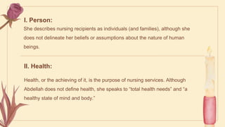 I. Person:
She describes nursing recipients as individuals (and families), although she
does not delineate her beliefs or assumptions about the nature of human
beings.
II. Health:
Health, or the achieving of it, is the purpose of nursing services. Although
Abdellah does not define health, she speaks to “total health needs” and “a
healthy state of mind and body.”
 