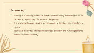 IV. Nursing:
• Nursing is a helping profession which included doing something to or for
the person or providing information to the person.
• It is a comprehensive service to individuals, to families, and therefore to
society
• Abdellah’s theory has interrelated concepts of health and nursing problems,
as well as problem-solving.
 