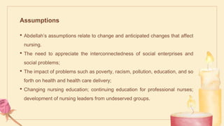 Assumptions
• Abdellah’s assumptions relate to change and anticipated changes that affect
nursing.
• The need to appreciate the interconnectedness of social enterprises and
social problems;
• The impact of problems such as poverty, racism, pollution, education, and so
forth on health and health care delivery;
• Changing nursing education; continuing education for professional nurses;
development of nursing leaders from undeserved groups.
 