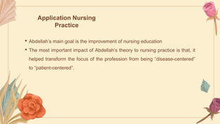 Application Nursing
Practice
• Abdellah’s main goal is the improvement of nursing education
• The most important impact of Abdellah’s theory to nursing practice is that, it
helped transform the focus of the profession from being “disease-centered”
to “patient-centered”.
 