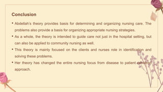 Conclusion
• Abdellah’s theory provides basis for determining and organizing nursing care. The
problems also provide a basis for organizing appropriate nursing strategies.
• As a whole, the theory is intended to guide care not just in the hospital setting, but
can also be applied to community nursing as well.
• This theory is mainly focused on the clients and nurses role in identification and
solving these problems.
• Her theory has changed the entire nursing focus from disease to patient centered
approach.
 
