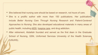 • She believed that nursing care should be based on research, not hours of care.
• She is a prolific author with more than 150 publications. Her publications
include Better Nursing Care Through Nursing Research and Patient-Centered
Approaches to Nursing. She also developed educational materials in many areas of
public health, including AIDS, hospice care, and drug addiction.
• After retirement, Abdellah founded and served as the first dean in the Graduate
School of Nursing, GSN, Uniformed Services University of the Health Sciences
(USUHS).
 