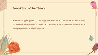 Abdellah’s typology of 21 nursing problems is a conceptual model mainly
concerned with patient’s needs and nurses’ role in problem identification
using a problem analysis approach.
Description of the Theory
 