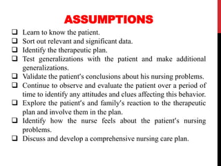 ASSUMPTIONS
 Learn to know the patient.
 Sort out relevant and significant data.
 Identify the therapeutic plan.
 Test generalizations with the patient and make additional
generalizations.
 Validate the patient’s conclusions about his nursing problems.
 Continue to observe and evaluate the patient over a period of
time to identify any attitudes and clues affecting this behavior.
 Explore the patient’s and family’s reaction to the therapeutic
plan and involve them in the plan.
 Identify how the nurse feels about the patient’s nursing
problems.
 Discuss and develop a comprehensive nursing care plan.
 