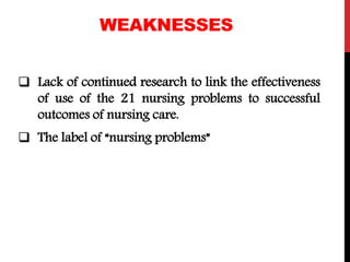 WEAKNESSES
 Lack of continued research to link the effectiveness
of use of the 21 nursing problems to successful
outcomes of nursing care.
 The label of “nursing problems”
 
