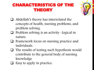 CHARACTERISTICS OF THE
THEORY
 Abdellah’s theory has interrelated the
concepts of health, nursing problems, and
problem solving.
 Problem solving is an activity -logical in
nature.
 Framework focus on nursing practice and
individuals.
 The results of testing such hypothesis would
contribute to the general body of nursing
knowledge
 Easy to apply in practice.
 