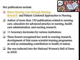Her publications include
 Better Nursing Care through Nursing
Research and Patient-Centered Approaches to Nursing.
 Author of more than 150 publications related to nursing
care, education for advanced practice in nursing, health
care administration, and nursing research.
 11 honorary doctorates by various institutions.
 These honors recognized her work in nursing research,
development of first nurse scientist training programme
as well as outstanding contribution to health of nation.
 She was inducted into the National Women's Hall of Fame
in 2000.
 