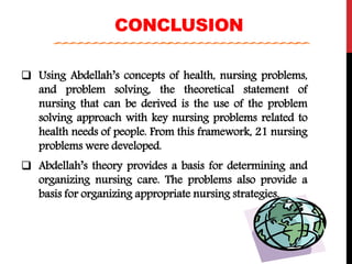CONCLUSION
 Using Abdellah’s concepts of health, nursing problems,
and problem solving, the theoretical statement of
nursing that can be derived is the use of the problem
solving approach with key nursing problems related to
health needs of people. From this framework, 21 nursing
problems were developed.
 Abdellah’s theory provides a basis for determining and
organizing nursing care. The problems also provide a
basis for organizing appropriate nursing strategies.
 
