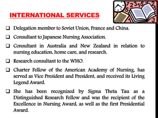 INTERNATIONAL SERVICES
 Delegation member to Soviet Union, France and China.
 Consultant to Japanese Nursing Association.
 Consultant in Australia and New Zealand in relation to
nursing education, home care, and research.
 Research consultant to the WHO.
 Charter Fellow of the American Academy of Nursing, has
served as Vice President and President, and received its Living
Legend Award.
 She has been recognized by Sigma Theta Tau as a
Distinguished Research Fellow and was the recipient of the
Excellence in Nursing Award, as well as the first Presidential
Award.
 