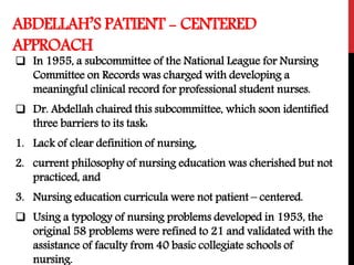 ABDELLAH’S PATIENT - CENTERED
APPROACH
 In 1955, a subcommittee of the National League for Nursing
Committee on Records was charged with developing a
meaningful clinical record for professional student nurses.
 Dr. Abdellah chaired this subcommittee, which soon identified
three barriers to its task:
1. Lack of clear definition of nursing,
2. current philosophy of nursing education was cherished but not
practiced, and
3. Nursing education curricula were not patient – centered.
 Using a typology of nursing problems developed in 1953, the
original 58 problems were refined to 21 and validated with the
assistance of faculty from 40 basic collegiate schools of
nursing.
 