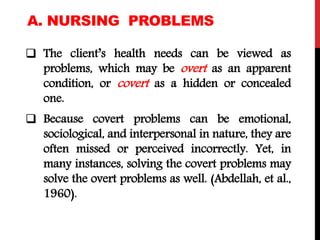 A. NURSING PROBLEMS
 The client’s health needs can be viewed as
problems, which may be overt as an apparent
condition, or covert as a hidden or concealed
one.
 Because covert problems can be emotional,
sociological, and interpersonal in nature, they are
often missed or perceived incorrectly. Yet, in
many instances, solving the covert problems may
solve the overt problems as well. (Abdellah, et al.,
1960).
 