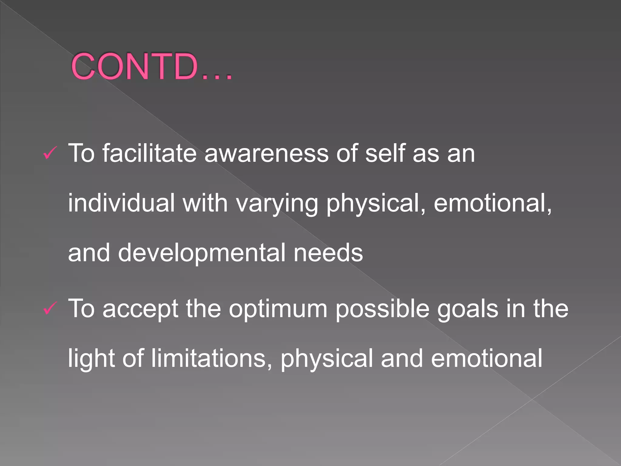  To facilitate awareness of self as an
individual with varying physical, emotional,
and developmental needs
 To accept the optimum possible goals in the
light of limitations, physical and emotional
 