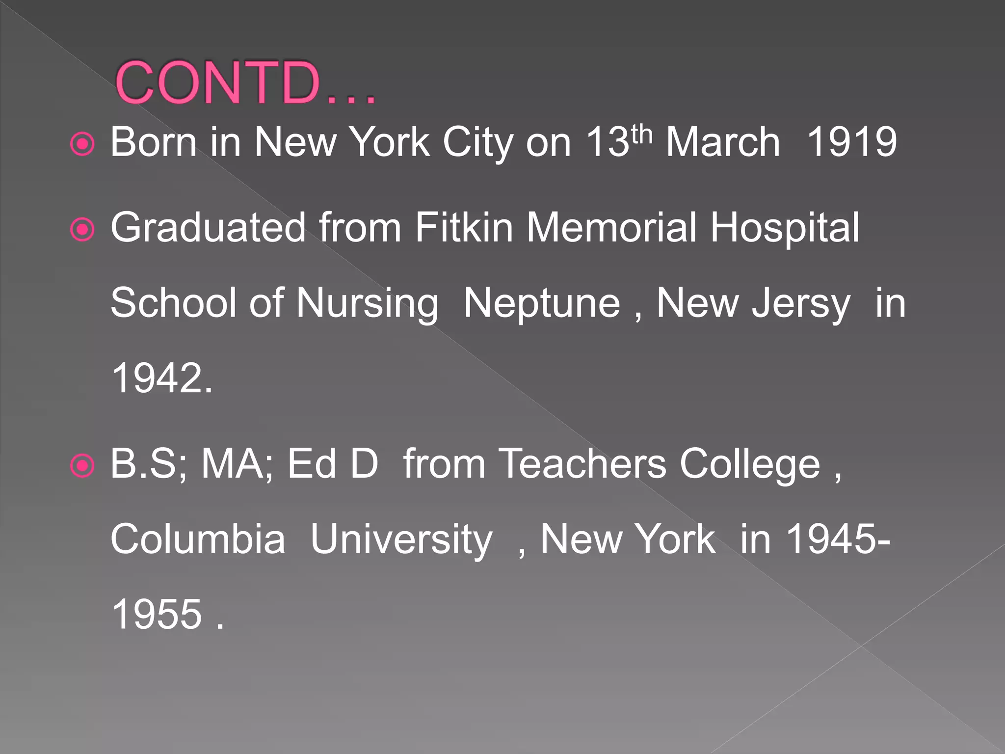  Born in New York City on 13th March 1919
 Graduated from Fitkin Memorial Hospital
School of Nursing Neptune , New Jersy in
1942.
 B.S; MA; Ed D from Teachers College ,
Columbia University , New York in 1945-
1955 .
 