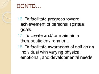 CONTD…
16. To facilitate progress toward
achievement of personal spiritual
goals.
17. To create and/ or maintain a
therapeutic environment.
18. To facilitate awareness of self as an
individual with varying physical,
emotional, and developmental needs.
 